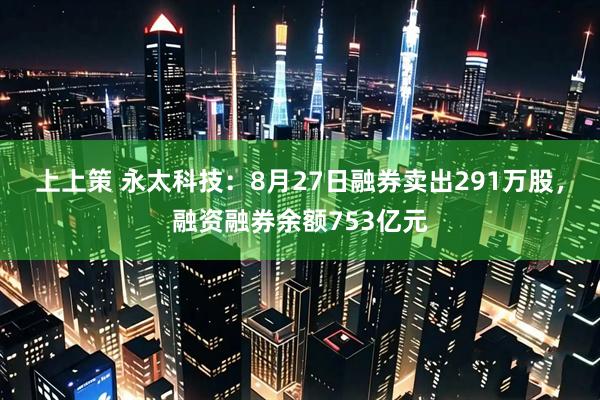 上上策 永太科技：8月27日融券卖出291万股，融资融券余额753亿元