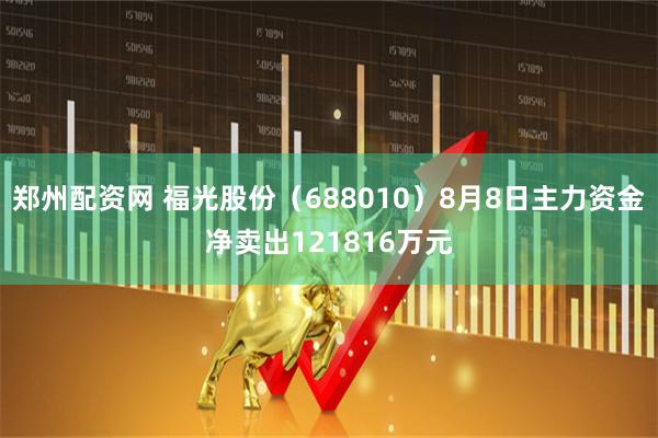 郑州配资网 福光股份（688010）8月8日主力资金净卖出121816万元