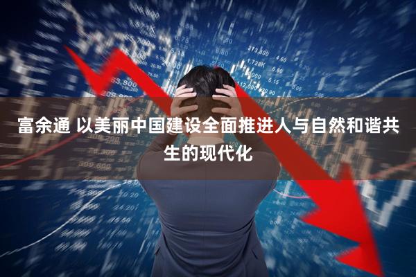 富余通 以美丽中国建设全面推进人与自然和谐共生的现代化