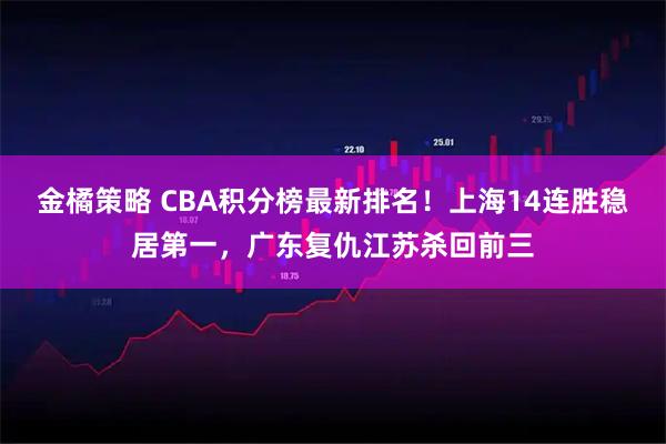 金橘策略 CBA积分榜最新排名!上海14连胜稳居第一,广东复仇江苏杀回前三