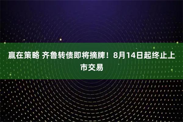 赢在策略 齐鲁转债即将摘牌！8月14日起终止上市交易