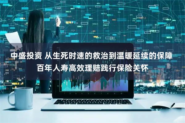 中盛投资 从生死时速的救治到温暖延续的保障 百年人寿高效理赔践行保险关怀