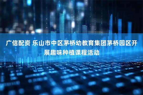 广信配资 乐山市中区茅桥幼教育集团茅桥园区开展趣味种植课程活动