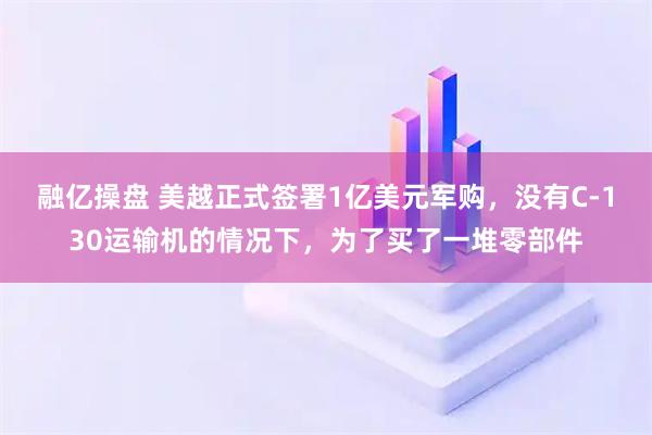 融亿操盘 美越正式签署1亿美元军购,没有C-130运输机的情况下,为了买了一堆零部件
