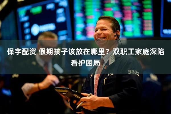 保宇配资 假期孩子该放在哪里?双职工家庭深陷看护困局