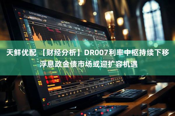 天鲜优配 【财经分析】DR007利率中枢持续下移 浮息政金债市场或迎扩容机遇
