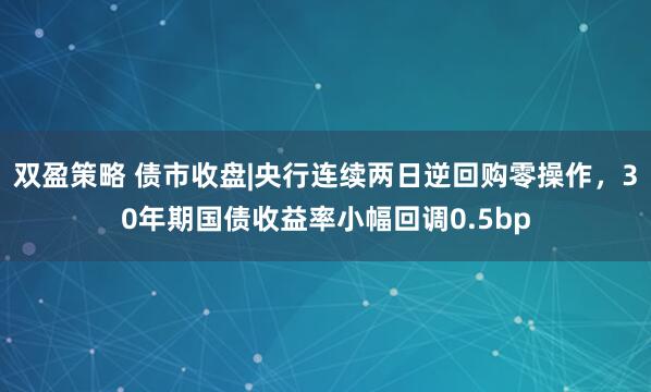 双盈策略 债市收盘|央行连续两日逆回购零操作，30年期国债收益率小幅回调0.5bp