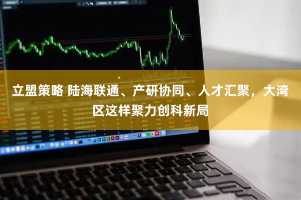 立盟策略 陆海联通、产研协同、人才汇聚，大湾区这样聚力创科新局