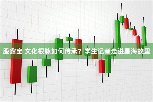 股鑫宝 文化根脉如何传承？学生记者走进星海故里