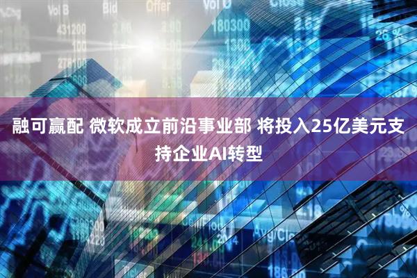 融可赢配 微软成立前沿事业部 将投入25亿美元支持企业AI转型